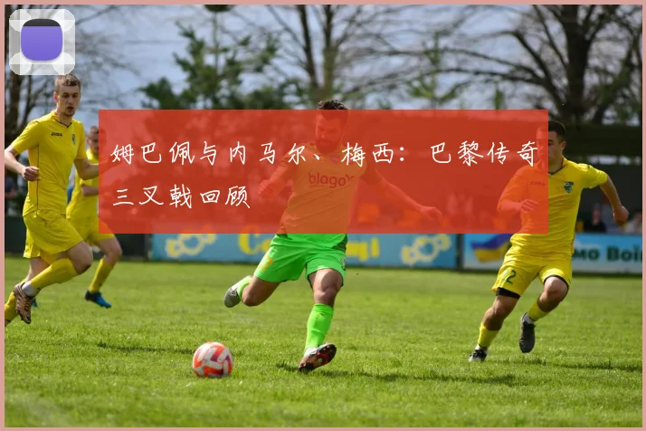 姆巴佩与内马尔、梅西:巴黎传奇三叉戟回顾