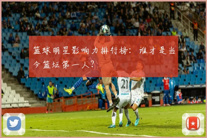 篮球明星影响力排行榜:谁才是当今篮坛第一人?