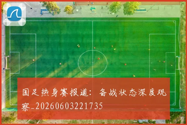 国足热身赛报道:备战状态深度观察_20260603221735