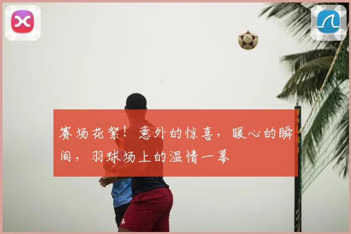 赛场花絮！意外的惊喜，暖心的瞬间，羽球场上的温情一幕