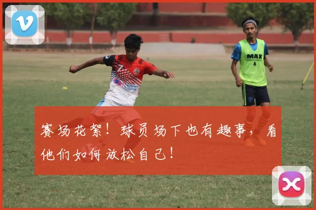 赛场花絮!球员场下也有趣事,看他们如何放松自己!
