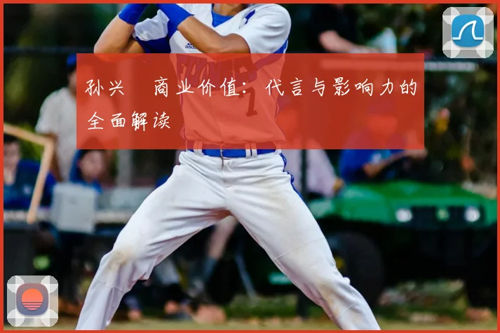 孙兴慜商业价值：代言与影响力的全面解读