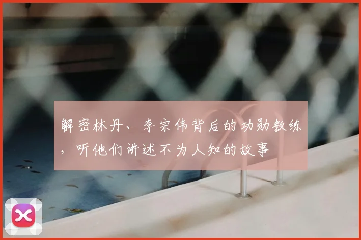解密林丹、李宗伟背后的功勋教练，听他们讲述不为人知的故事