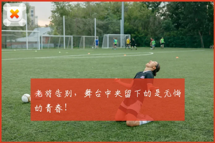 老将告别，舞台中央留下的是无悔的青春！