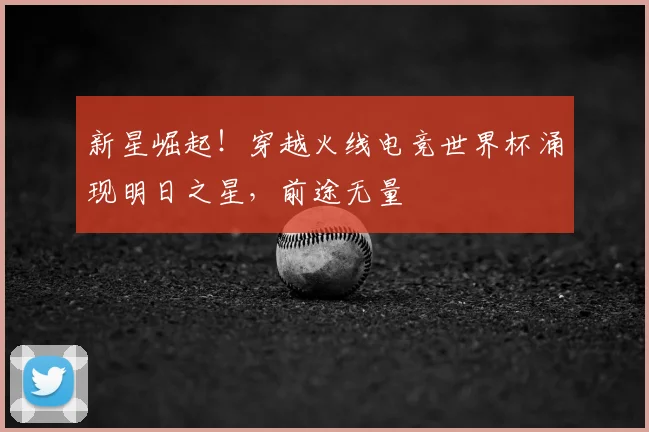 新星崛起!穿越火线电竞世界杯涌现明日之星,前途无量