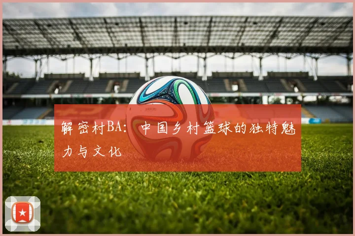 解密村BA:中国乡村篮球的独特魅力与文化