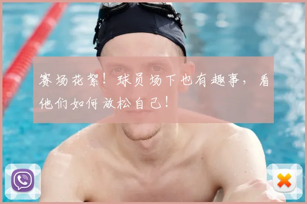 赛场花絮！球员场下也有趣事，看他们如何放松自己！