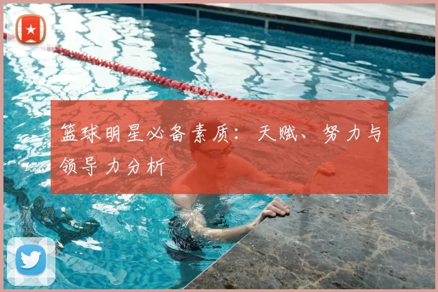 篮球明星必备素质：天赋、努力与领导力分析